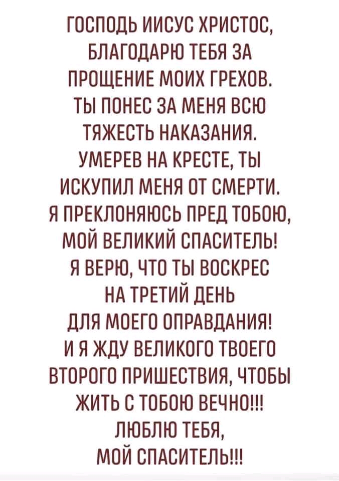 господь иисус христос влдгоддрю ТЕБЯ зд прощенив моих грехов ты ППНЕС зд мвня всю тяжвсть ндкиздния УМЕРЕВ нд кисть ты искупил МЕНЯ от смерти я ПРЕКЛОНЯЮСЬ ПРЕД товою мой ВЕЛИКИЙ СПАСИТЕЛЬ я вврю что ты воскрвс нд ТРЕТИЙ ДЕНЬ для МОЕГО ОПРАВДАНИЯ и я жду ВЕликого твовго второго пришютвии чтовы жить с товою ввчнош ЛЮБЛЮ ТЕБЯ мой спдситвлыи