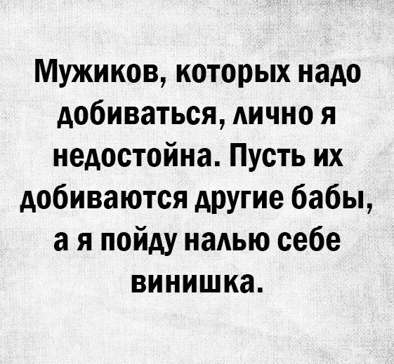Мужиков которых надо добиваться АИЧНО я недостойна Пусть их добиваются другие бабы а я пойду надью себе винишка