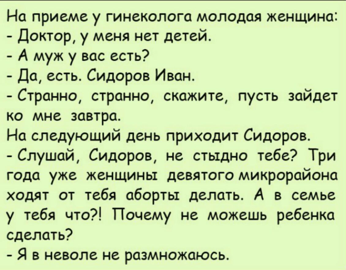 На приеме у гинеколога молодая женщина Доктор у меня нет детей А муж у вас есть Да есть Сидоров Иван Странно странно скажите пусть зайдет ко мне завтра На следующий день приходит Сидоров Слушай Сидоров не стыдно тебе Три года уже женщины девятого микрорайона ходят от тебя аборты делать А в семье у тебя что Почему не можешь ребенка сделать Я в неволе не размножаюсь