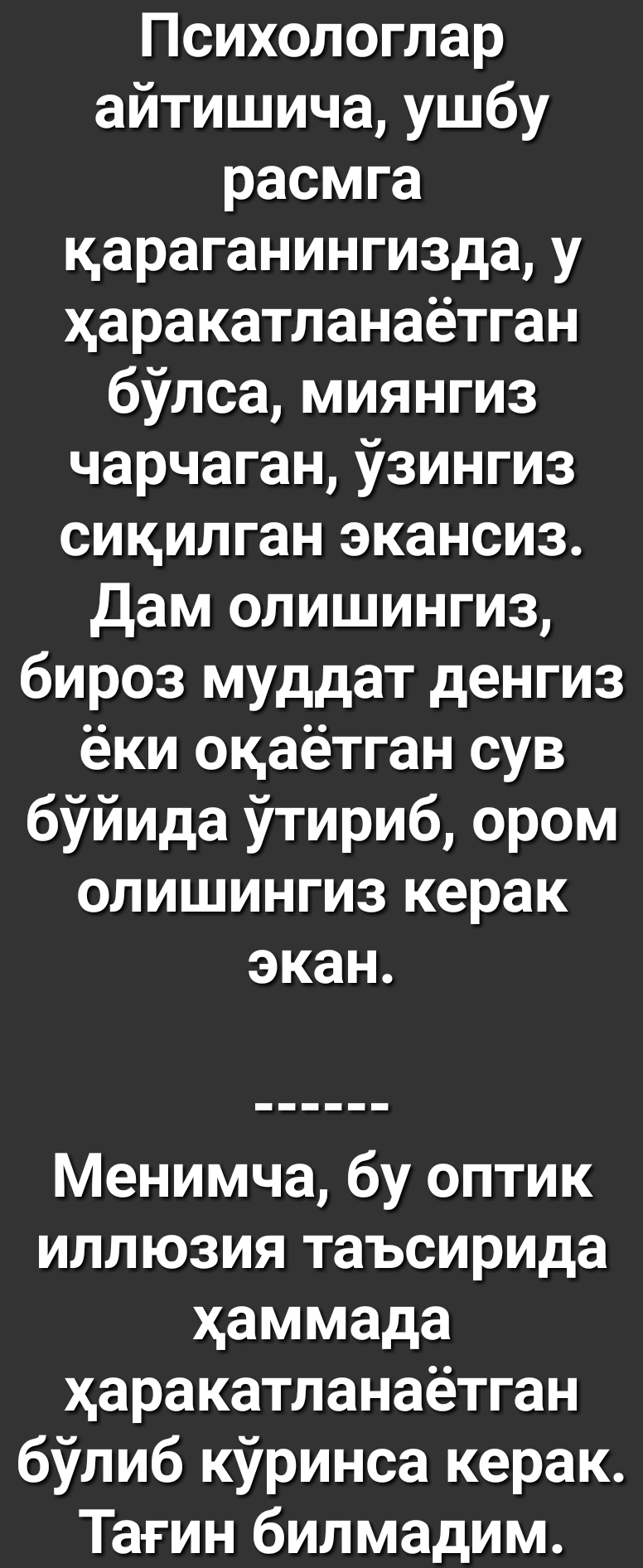 Психологлар айтишича ушбу расмга цараганингизда у харакатланаётган бУлса миянгиз чарчаган Узингиз сикилган экансиз Дам олишингиз бироз муддат денгиз ёки окаётган сув бУйида Утириб ором олишингиз керак экан Менимча бу оптик иллюзия таъсирида хаммада харакатланаётган бУлиб кУринса керак Тагин билмадим