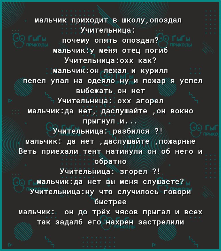 мальчик приходит в школуопоздал Учительница почему опять опоздал мальчику меня отец погиб Учительницаохх как мальчикон лежал и курилл пепел упал на одеяло ну и пожар я успел выбежать он нет Учительница охх згорел мальчикда нет даслушайте он вокно прыгнул и Учительница разбился мальчик да нет даслушайте пожарные Веть приехали тент натинули он об него и обратно Учительница згорел мальчикда нет вы ме
