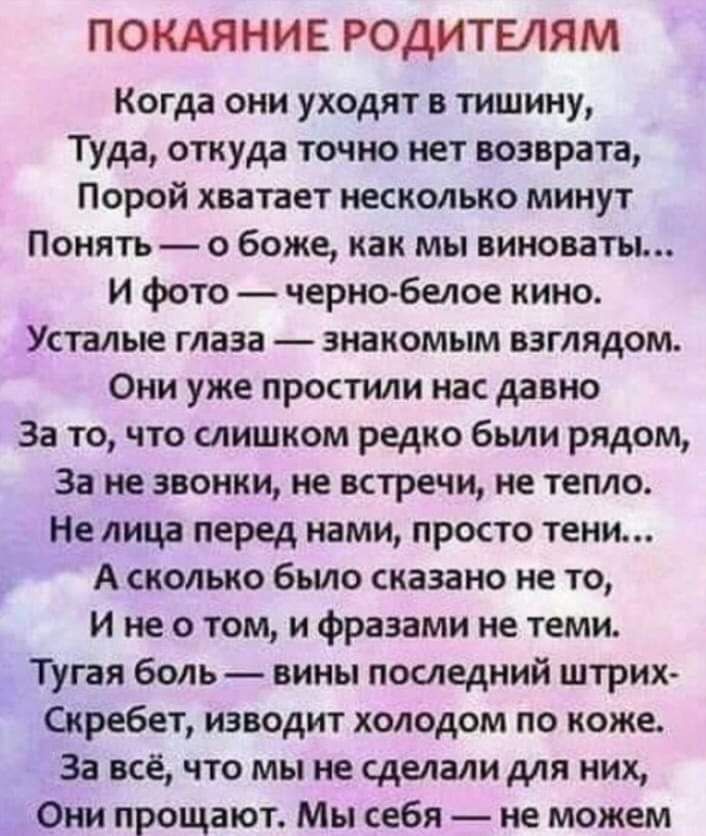 ПОКАЯНИЕ РОДИТЕЛЯМ Когда они уходят в тишину Туда откуда точно нет возврата Порой хватает несколько минут Понять о боже как мы виноваты И фото черно белое кино Усталые глаза знакомым взглядом Они уже простили нас давно За то что слишком редко были рядом За не звонки не встречи не тепло Не лица перед нами просто тени А сколько было сказано не то и не о том и фразами не теми Тугая боль вины последни