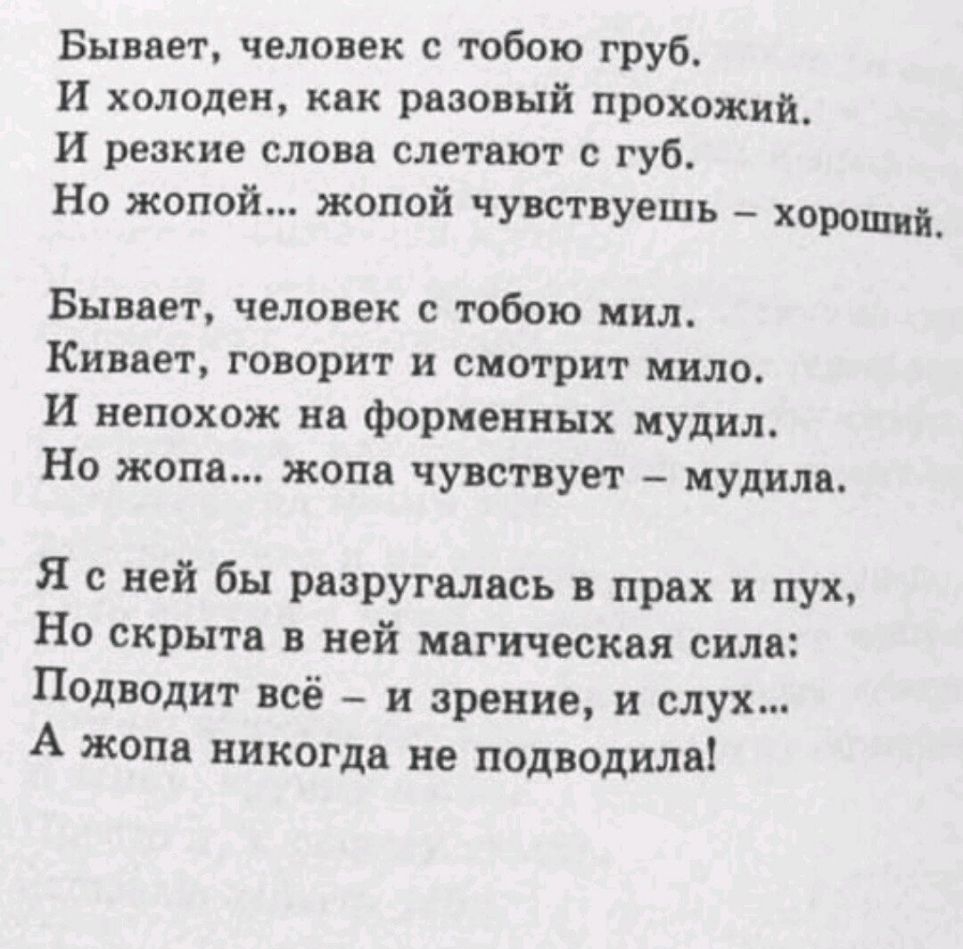Бывает человек с тобою груб И холоден как разовый прохожий И резкие слова слетают с губ Но жопой жопой чувствуешь хороший Бывает человек с тобою мил Кивает говорит и смотрит мило И непохож на форменных мудил Но жопа жопа чувствует мудила Я с ней бы разругались в прах и пух Но скрыта в ней магическая сила Подведит всё и зрение и слух А жопа никогда не подводила