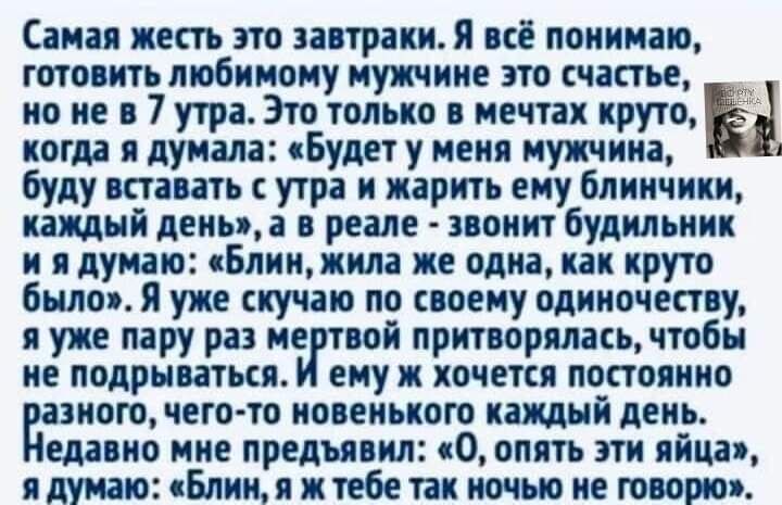 Самая жесть это завтраки Я всё понимаю готовить любимому мужчине это счастье но не в 7 утра Это только в мечтах крутой когда я думала Будет у меня мужчина буду вставать с утра и жарить ему блинчики каждый денца в реале звонит будильник и я думаю Блинжила же одна как круто было я уже скучаю по своему одиночеству я уже пару раз минной притворялась чтобы не подрываться ему ж хочется постоянно азного 