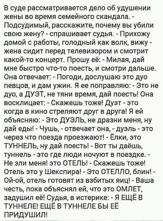 В суде рассматривается дело об удушении жены во время семейного скандала Подсудимый расскажите почему вы убили свою жену спрашивает судья Прихожу домой с работы голодный как волк вижу жена сидит перед телевизором и смотрит какой то концерт Прошу её Милая дай мне быстро что то поесть и смотри дальше Она отвечает Погоди дослушаю это дуо певцов и дам ужин Я ее поправляю Это не дуо а ДУЭТ не тяни врем