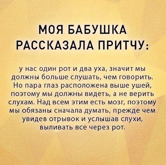 МОЯ БАБУШКА РАССКАЗАЛА ПРИТЧУ у Нас ОДИН рОТ И два уха ЗНдЧИТ МЫ должны больше слушать чем говорить Но пара глаз расположена выше ушей ПОЭТОМУ МЫ ДОЛЖНЫ ВИДЕТЬ а не верить СПУХдМ Над ВСЁМ ЭТИМ ЕСТЬ МОЗГ ПОЭТОМУ мы обязаны сначала думать прежде чем увидев отрывок и услышав слухи БЫЛИВЗТЬ ВСЕ через РОГ