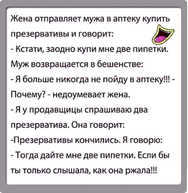 Жена отправляет мужа в аптеку купить презервативы и говорит Кстати заодно купи мне две пипетки Муж возвращается в бешенстве Я больше никогда не пойду в аптеку Почему недоумевает жена Я у продавщицы спрашиваю два презерватива Она говорит Пре3ервативы кончились Я говорю Тогда дайте мне две пипетки Если бы ты только слышала как она ржала