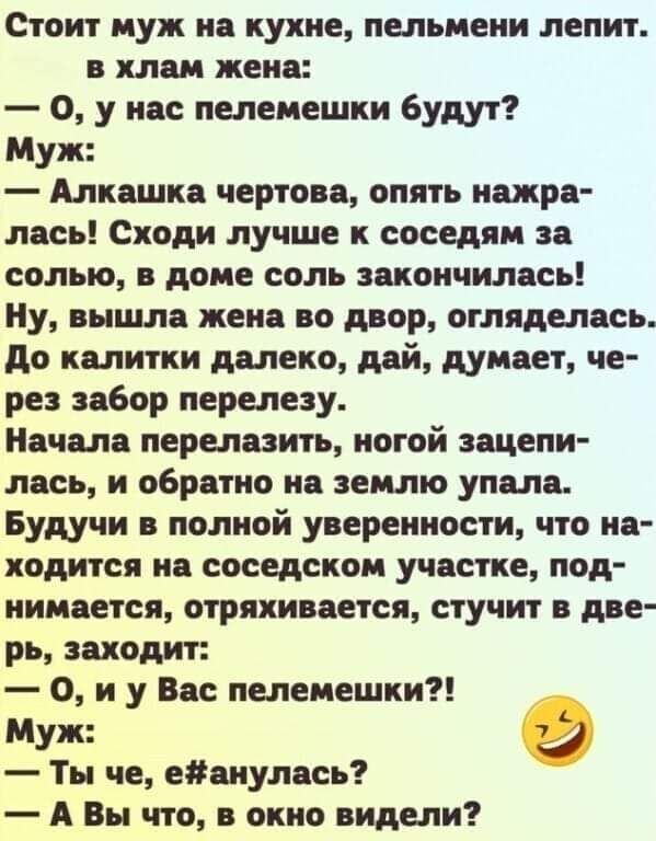 Стоит муж на кухне пельмени лепит в хлам жена 0 у нас пелемешки будут Муж Алкашка чертово опять нажра лась Сходи лучше к соседям за солью в доме соль закончилась Ну вышла жена во двор оглядепась до калитки далеко дей думает че рез забор перепезу Начала перепазить ногой зацепи лась и обратно на землю упала Будучи в полной уверенности что на ходится на соседском участке под нимается отряхивается сту