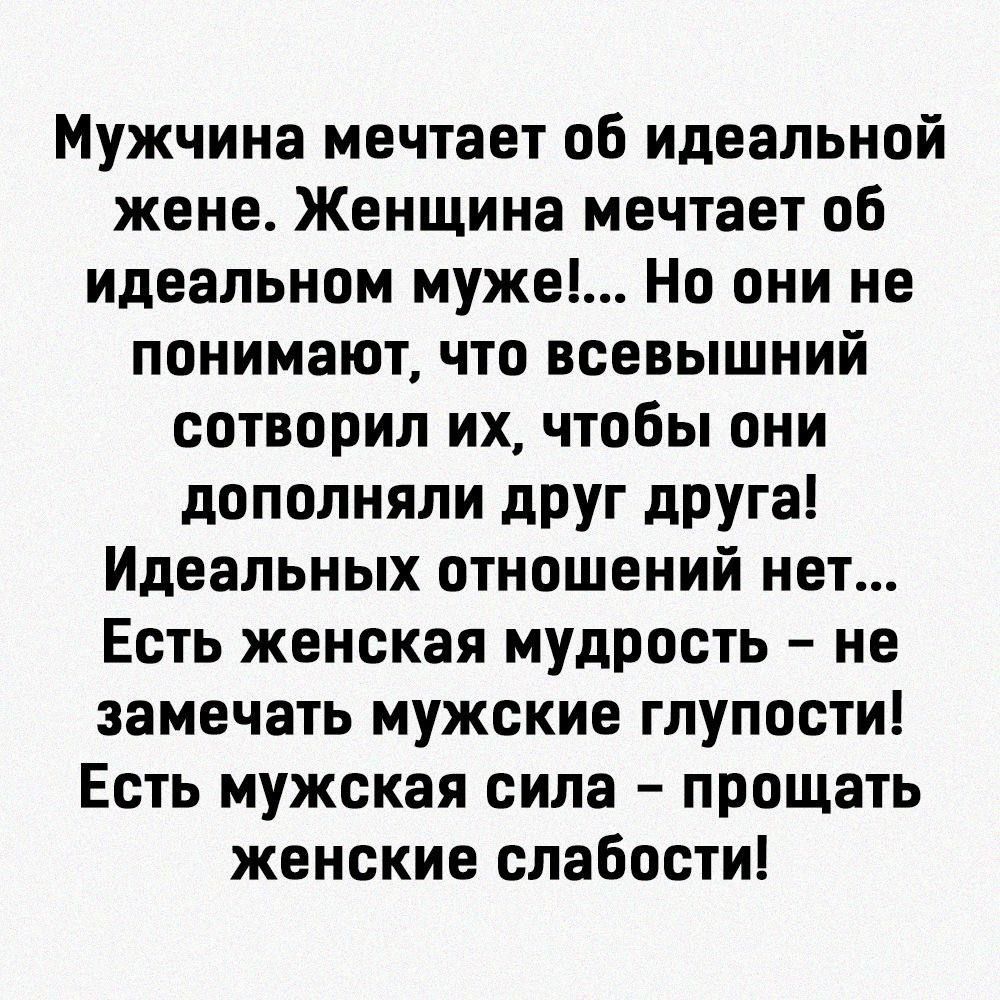 Мужчина мечтает об идеальной жене Женщина мечтает об идеальном муже Но они не понимают что всевышний сотворил их чтобы они дополняли друг друга Идеальных отношений нет Есть женская мудрость не замечать мужские глупости Есть мужская сила прощать женские слабости