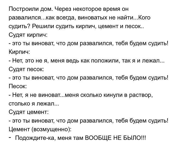 Построили дом Через некоторое время он развалилсякак всегда виноватых не найтиКого судить Решили судить кирпич цемент и песок Судят кирпич это ты виноват что дом развалился тебя будем судить Кирпич Нет это не я меня ведь как положили так я и лежал Судят песок это ты виноват что дом развалился тебя будем судить Песок Нет я не виноватменя сколько кинули в раствор столько я лежал Судят цемент это ты 