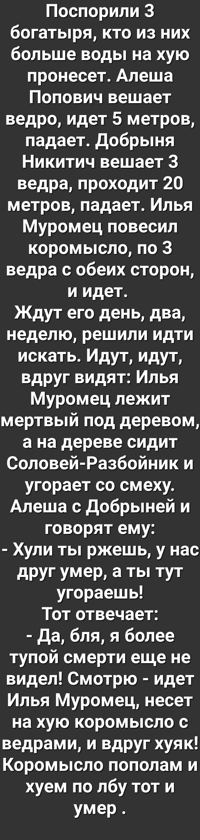 ПоспорилиЗ богатыря кто из них больше воды на хую пронесет Алеша Попович вешает ведро идет 5 метров падает Добрыня Никитич вешает 3 ведрапроходит20 метровпадаетИлья Муромец повесил коромысло по 3 ведра с обеих сторон иидет Ждут его день два неделю решили идти искать Идут идут вдругвидятИлья Муромец лежит мертвый под деревом а на дереве сидит Соловей Разбойники угорает со смеху Алеша с Добрыней и г