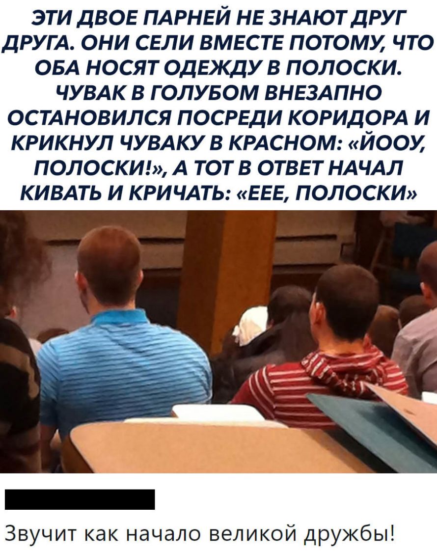 ЭТИ ДВОЕ ПАРНЕЙ НЕ ЗНАЮТДРУГ ДРУГА ОНИ СЕЛИ ВМЕСТЕ ПОТОМХ ЧТО ОБА НОСЯТ ОДЕКДУ В ПОЛОСКИ ЧУВАК В Г ОЛУБОМ ВНЕЗАПНО ОСТАНОВИЛСЯ ПОСРЕДИ КОРИДОРА И КРИКНУЛ ЧУВАКУ В КРАСНОМ ЙООМ ПОЛОСКИ А ТОТ В ОТВЕТ НАЧАЛ КИВАТЬ И КРИЧАТЬ ЕЕЕ ПОЛОСКИ Звучит как начало великой дружбы