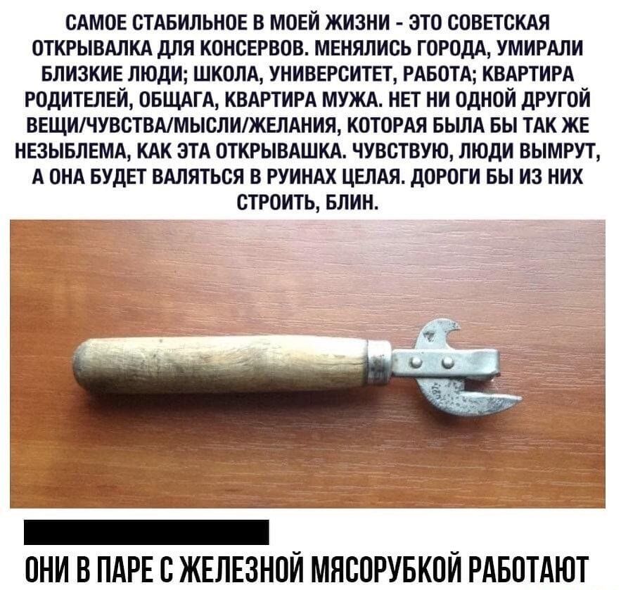 САМОЕ СТАБИЛЬНОЕ В МОЕЙ ЖИЗНИ ЭТО СОВЕТСКАЯ ОТКРЫВАЛКА ДЛЯ КОНСЕРВОВ МЕНЯЛИСЬ ГОРОДА УМИРАЛИ БЛИЗКИЕ ЛЮДИ ШКОЛА УНИВЕРСИТЕТ РАБОТА КВАРТИРА РОДИТЕЛЕЙ ОБЩАГА КВАРТИРА МУЖА НЕТ НИ ОДНОЙ ДРУГОЙ ВЕЩИЧУВСТВАМЫСЛИЖЕЛАНИЯ КОТОРАЯ БЫЛА БЫ ТАК ЖЕ НЕЗЫБЛЕМА КАК ЭТА ОТКРЫВАШКА ЧУВСТВУЮ ЛЮДИ ВЫМРУТ А ОНА БУДЕТ ВАЛЯТЬСЯ В РУИНАХ ЦЕЛАЯ ДОРОГИ БЫ ИЗ НИХ СТРОИТЬ БЛИН ОНИ В ПАРЕ С ЖЕЛЕЗНОЙ МЯСОРУБКОЙ РАБОТАЮТ