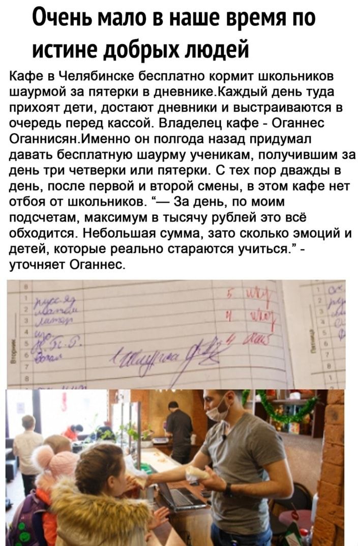 Очень мало в наше время по истине добрых людей Кафе в Челябинске бесппатно кормит школьников шаурмой за пятерки в дневникеКакдый день туда прихоят дети достают дневники и выстраиваются в очередь перед кассой Владелец кафе Оганнес ОганнисянИменно он полгода назад придумал давать бесплатную шаурму ученикам получившим за день три четверки или пятерки с тех пор дважды в день после первой и второй смен