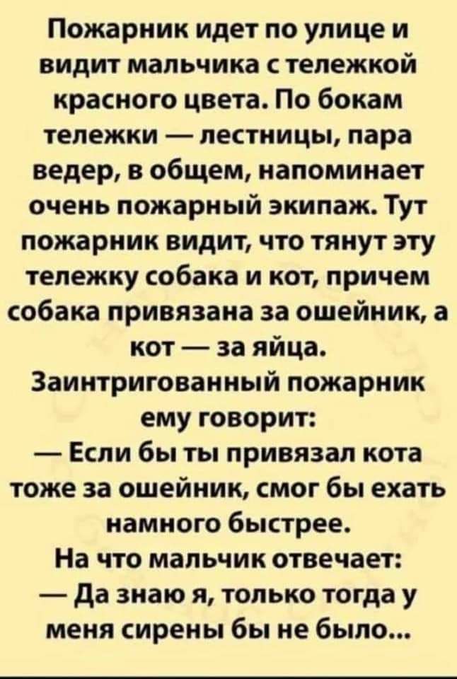 Пожарник идет по улице и видит мальчика тележкой красного цвета По бокам тележки лестницы пара ведер в общем напоминает очень пожарный экипаж Тут пожарник видит что тянут эту тележку собака и кот причем собака привязана за ошейник а кот за яйца Заинтригованный пожарник ему говорит Если бы ты привязал кота тоже за ошейник смог бы ехать намного быстрее На что мальчик отвечает да знаю я только тогда 