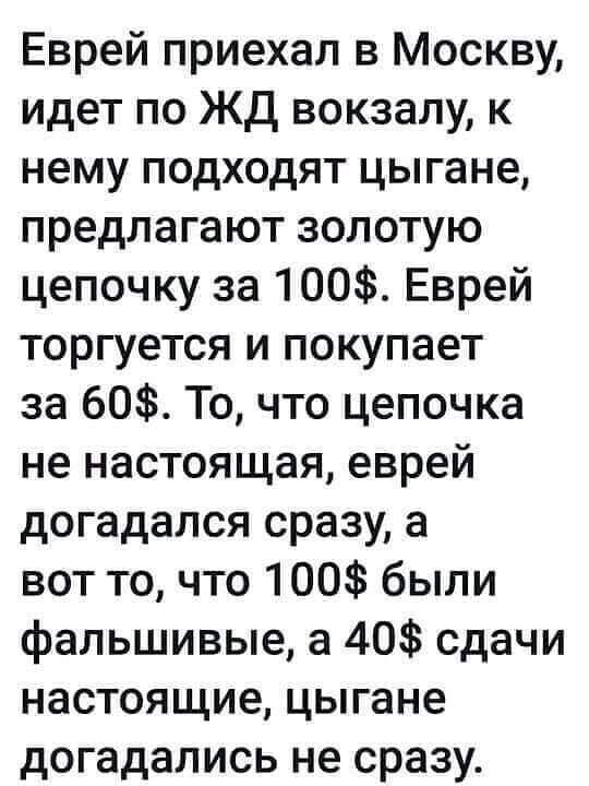 Еврей приехал в москву, идет по жд вокзалу, к нему подходят цыгане, предлагают золотую цепочку за 100. Еврей торгуется и покупает за 60. То, что цепочка не настоящая, еврей догадался сразу, а вот то, что 100 были фальшивые, а 40 сдачи настоящие, цыгане догадались не сразу.