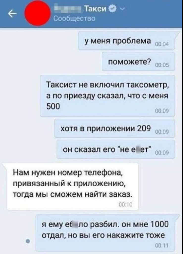 у меня проблема 0С 0 3 поможете ш Таксист не ВКЛЮЧИЛ ТЗКСОМЕТР а ПО приезду сказал ЧТО С меня 500 __1 с хотя в приложении 209 Ц Ч он сказал его не едет Нам нужен номер телефона привязанный к приложению тогда мы сможем найти заказ я ему ее ло разбил он мне 1000 отдал но вы его накажите тоже И Т