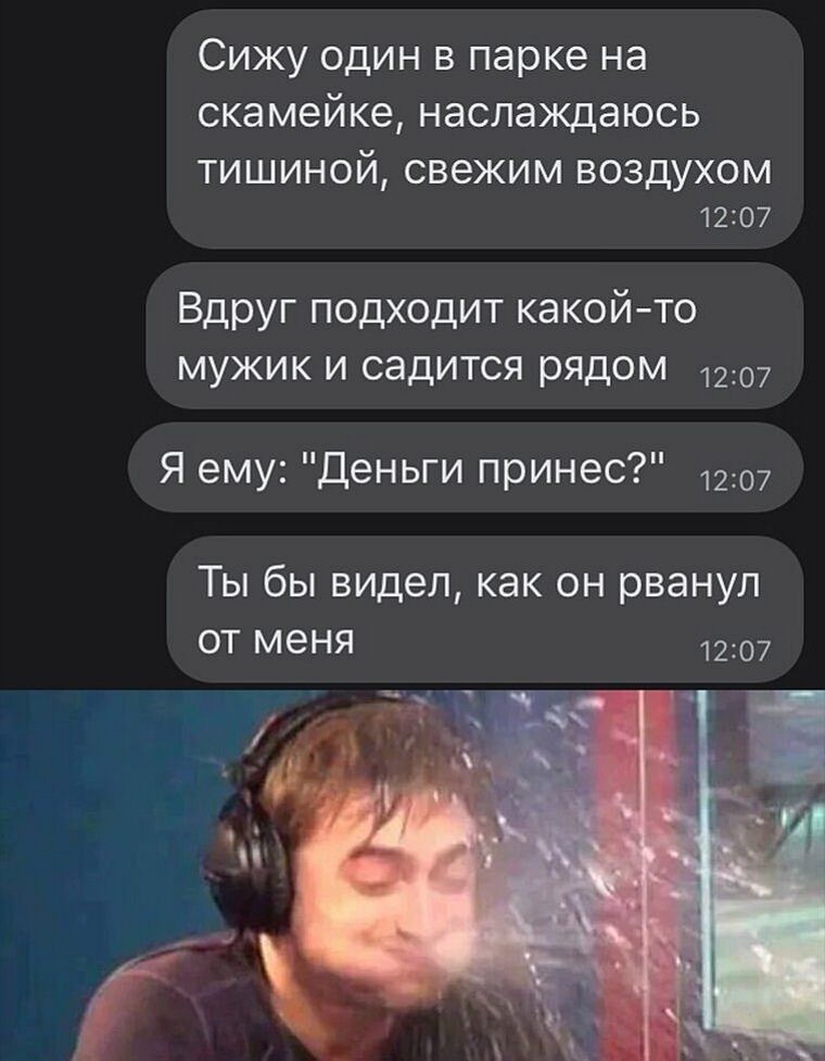 Сижу один в парке на скамейке наслаждаюсь ТИШИНОЙ СВЕЖИМ ВОЗДУХОМ 1207 Вдруг подходит какойто мужик и садится рядом 1207 Я ему Деньги принес 1207 Ты бы видел как он рванул от меня 1207