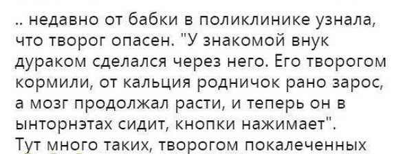 Недавно ОТ бабки В ПОЛИКЛИНИКе узнала что творог опасен У знакомой внук дураком СДеЛЭЛСЯ через НЕГО ЕГО ТВОРОГОМ кормили от кальция родничок рано зарос а МОЗГ Продолжал расти И теперь он В ЫНТОРНЭТВХ СИДИТ КНОПКИ нажимает Тут много таких творогом покалеченных