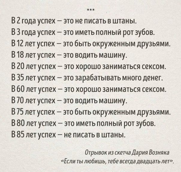В 2 года успех это не писать в штаны В 3 года успех это иметь полный рот зубов В 12 лет успех это быть окруженным друзьями В 18 лет успех это водить машину В 20 лет успех это хорошо заниматься сексом В 35 лет успех это зарабатывать много денег В 60 лет успех это хорошо заниматься сексом В 70 лет успех это водить машину В 75 лет успех это быть окруженным друзьями В 80 лет успех это иметь полный рот