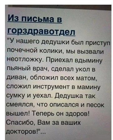 из письма В шаразота У нашего дедушки был приступ почечной колики мы вызвали неотложку Приехал вдымину пьяный врач сделал укол в диван обложил всех матом сложил инструмент в мамину сумку и уехал Дедушка так смеялся что вписался и песок вышел Теперь он здоров Спасибо Вам за ваших докторов