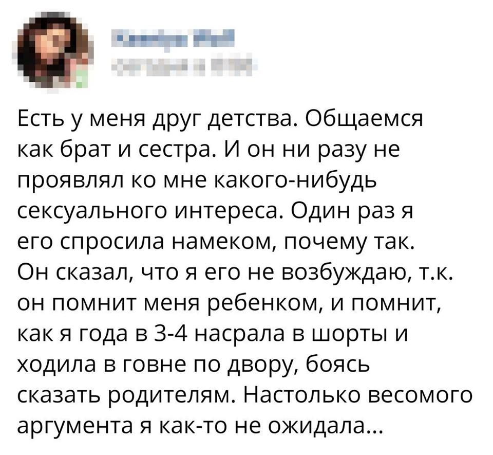 Е_ Ч Есть у меня друг детства Общаемся как брат и сестра И он ни разу не проявлял ко мне какого нибудь сексуального интереса Один раз я его спросила намеком почему так Он сказал что я его не возбуждаю тк он помнит меня ребенком и помнит как я года в 3 4 насрала в шорты и ходила в говне по двору боясь сказать родителям Настолько весомого аргумента я как то не ожидала