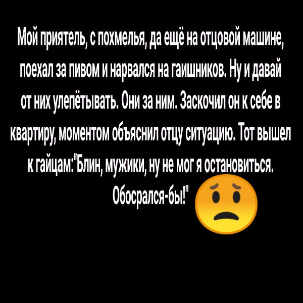 Мой приятельспохмелья да ещё на отцовой машине поехал за пивом и нарвался на гаишников Ну и давай от них улепетывать Они за ним Заскочил он к себев квартиру моментом объяснил отцу ситуацию Тот вышел кгайцамБлин мужики ну не могяостановиться обосрался бы