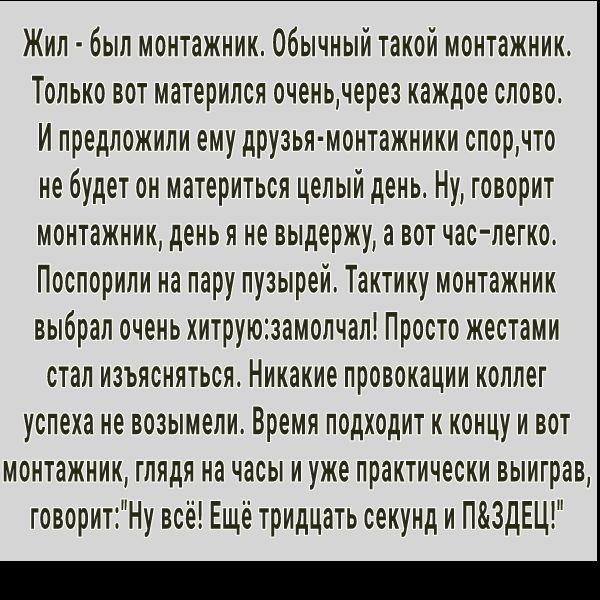 Жил был монтажник Обычный такой монтажник Только вот материпся оченьчерез каждое слово И предложили ему друзья монтажники спорчто не будет он материться целый день Ну говорит монтажник день я не выдержу а вот час легко Поспорили на пару пузырей Тактику монтажник выбрал очень хитруюзамопчал Просто жестами стал изъясняться Никакие провокации коллег успеха не возымели Время подходит к концу и вот мон