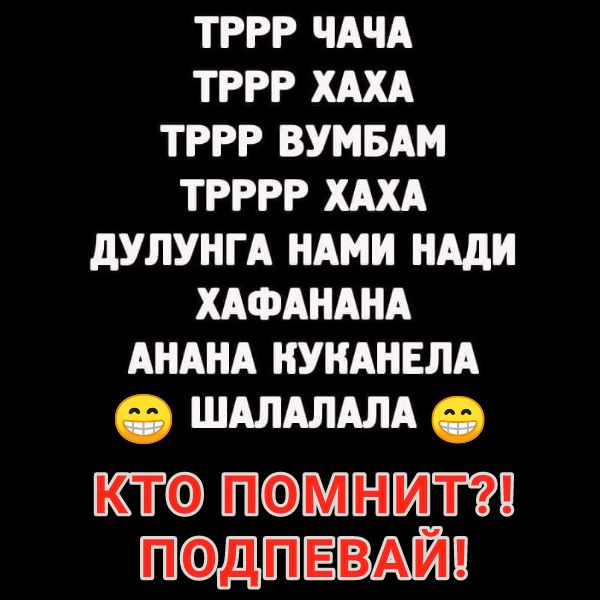 ТРРР чАчА тггг ХАХА ТРРР ВУМБАМ тгггг ХАХА дУЛУНГА НАМИ ндди ХАФАНАНА АНАНА НУНАНЕЛА шдлдлдлд КТО ПОМНИТ ПОДПЕВАШ