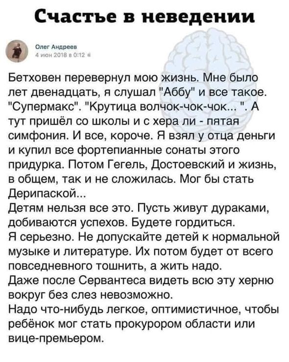 Счастье в неведении в 9 Бетховен перевернул мою жизнь Мне было лет двенадцать я слушал Аббу и все такое Супермакс Крутица волчок чок чок А тут пришёл со школы и с хера ли пятая симфонияь И все короче Я взял у отца деньги и купил все фортепианные сонаты этого придурка Потом Гегель достоевский и жизнь в общем так и не сложилась Мог бы стать Дерипаской Детям нельзя все это Пусть живут дУраКаМИ добива