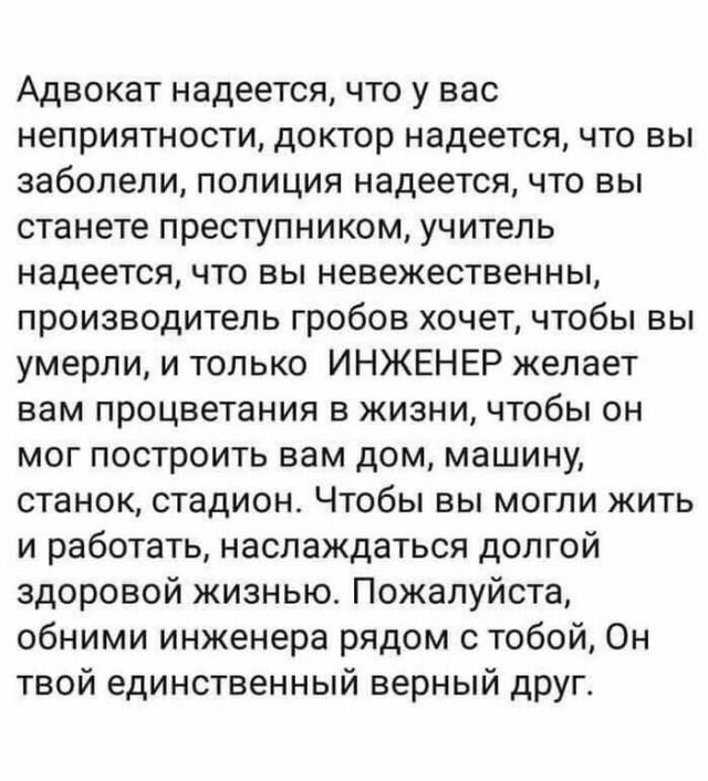 Адвокат надеется что у вас неприятности доктор надеется что вы заболели полиция надеется что вы станете преступником учитель надеется что вы невежественны производитель гробов хочет чтобы вы умерли и только ИНЖЕНЕР желает вам процветания в жизни чтобы он мог построить вам дом машину станок стадион Чтобы вы могли жить и работать наслаждаться долгой здоровой жизнью Пожалуйста обними инженера рядом с
