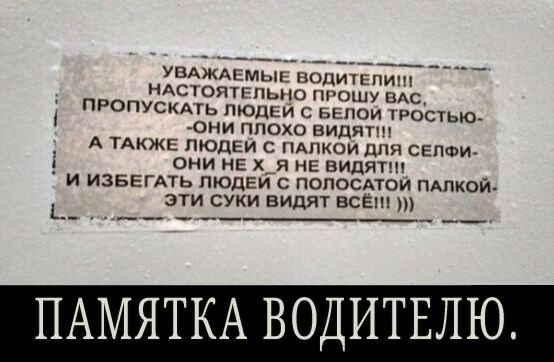 УВАЖАЕМЫЕ ВОДИТЕЛИ НАСТОЯТЕЛЬНО ПРОШУ ВАС ПРОПУСКАТЬ ЛЮДЕЙ С БЕПОИ ТРОСТЬЮ они плохо видят А ТАКЖЕ людеи с или для септи 1 они нЕ х_я нг видят _ и ИЗБЕГАТЬ людем попосдтои пдлкоиА эти суки видят все _ _____ ПАМЯТКА ВОДИТЕЛЮ