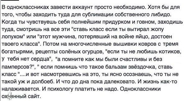 В одноклассниках завести аккаунт просто необходимо Хотя бы для того чтобы заходить туда для сублимации собственного либидо Когда ты чувствуешь себя полнейшим придурком и говном заходишь туда смотришь на все эти ставь класс если ты вытирая жопу лопухом или этот мужчина потерявший на войне яйцо достоен твоего класса Потом на многочисленные вышивки ковров с тремя богатырпми рецепты солёных огурцов ес