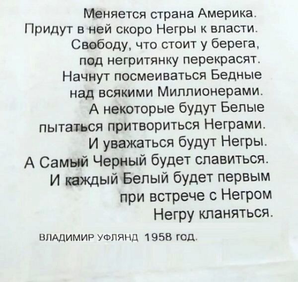 Меняется страна Америка Придут вней скоро Негры к власти Свободу что стоит у берега под негритянку перекрасят Начнут посмеиваться Бедные над всякими Миллионерами А некоторые будут Белые пытаться притвориться Неграми И уважаться будут Негры А Самый Черный будет спавитьсяс И каждый Белый будет первым при встрече с Негром Негру кланяться ВЛАДИМИР УФПЯНД 1 958 год