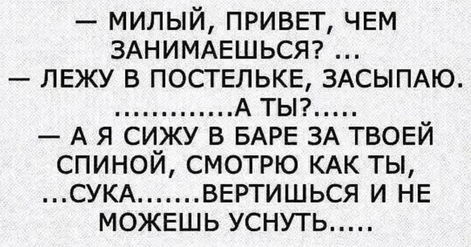 милый ПРИВЕТ ЧЕМ ЗАНИМАЕШЬСЯ ЛЕЖУ в ПОСТЕЛЬКЕ ЗАСЫПАЮ А ты А я сижу в БАРЕ ЗА ТВОЕЙ спиной смотрю КАК ты СУКА ВЕРТИШЬСЯ и НЕ МОЖЕШЬ уснуть