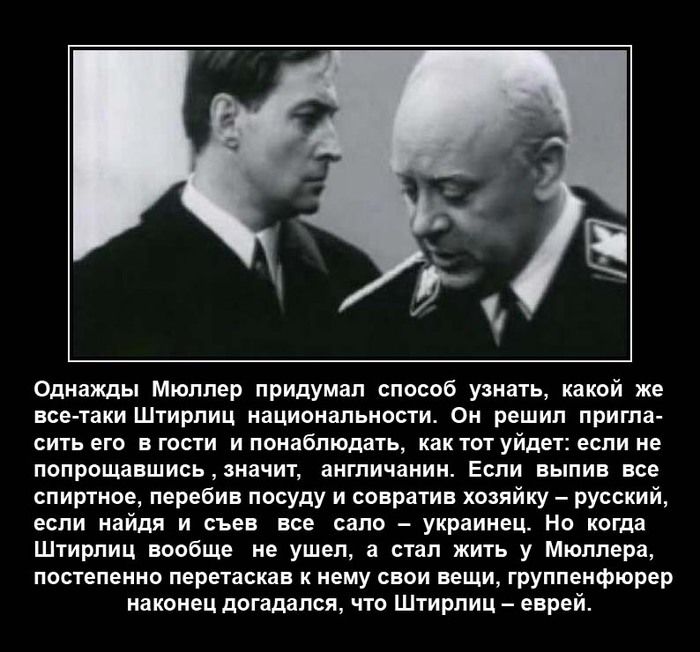 Однажды Мюллер придумал способ узнать какой же все таки Штирлиц национальности Он решил пригла СИТЬ его В ГОСТИ И ПОНЕбПЮдаТЬ как ТОТ УЙДЕТЗ если не попрощавшисьначит англичанин Если выпив все спиртное перебив посуду и совратив хозяйку русский если найдя и съев все сало украинец Но когда Штирлиц вообще не ушел а стал жить у Мюллера постепенно перетаскав к нему свои вещи группенфюрер наконец догада