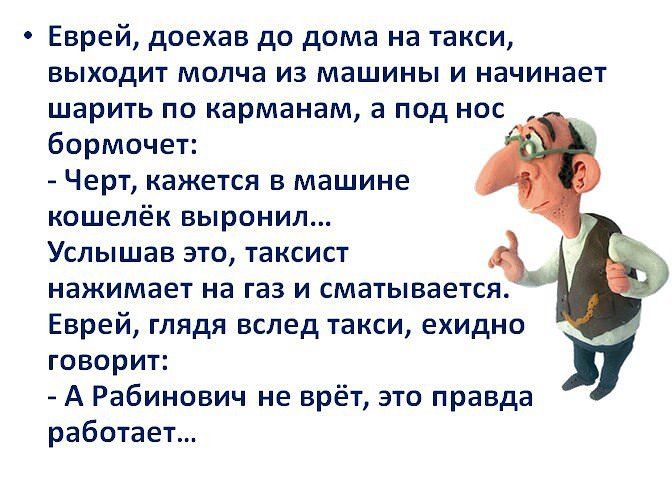 Еврей доехав до дома на такси выходит молча из машины и начинает шарить по карманам а под нос бормочет Черт кажется в машине кошелёк выронил Услышав это таксист нажимает на газ и сматывается Еврей глядя вслед такси ехидно говорит А Рабинович не врёт это правда работает