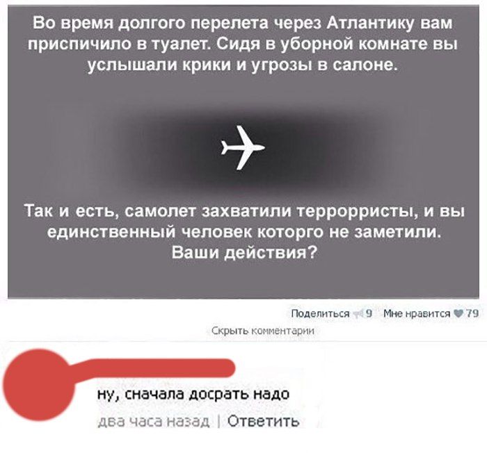 ВО время дОЛГОГО перелета через Атлантику вам приспичило В туалет Сидя В уборной комнате ВЫ услышали крики и угрозы В салоне _ Так и есть самолет захватили террорристы и ВЫ единственный человек которго не заметили Ваши действия Поделитькя МюмравитсяУіі Скрыть каемтарм ну сначала досрать надо два ч н д Ответить