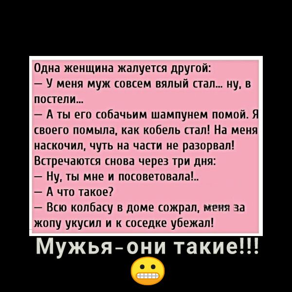 Одна женщина жалуется другой У меня муж совсем вялый стал ну в постели А ты его собачьим шампунем помой Я своего помыла как кобель стал На меня наскочил чуть на части не разорвал Встречаются снова через три дня Ну ты мне и посоветовала А что такое Всю колбасу в доме сожрал меня за жопу укусил и к соседке убежал Мужьяони такие