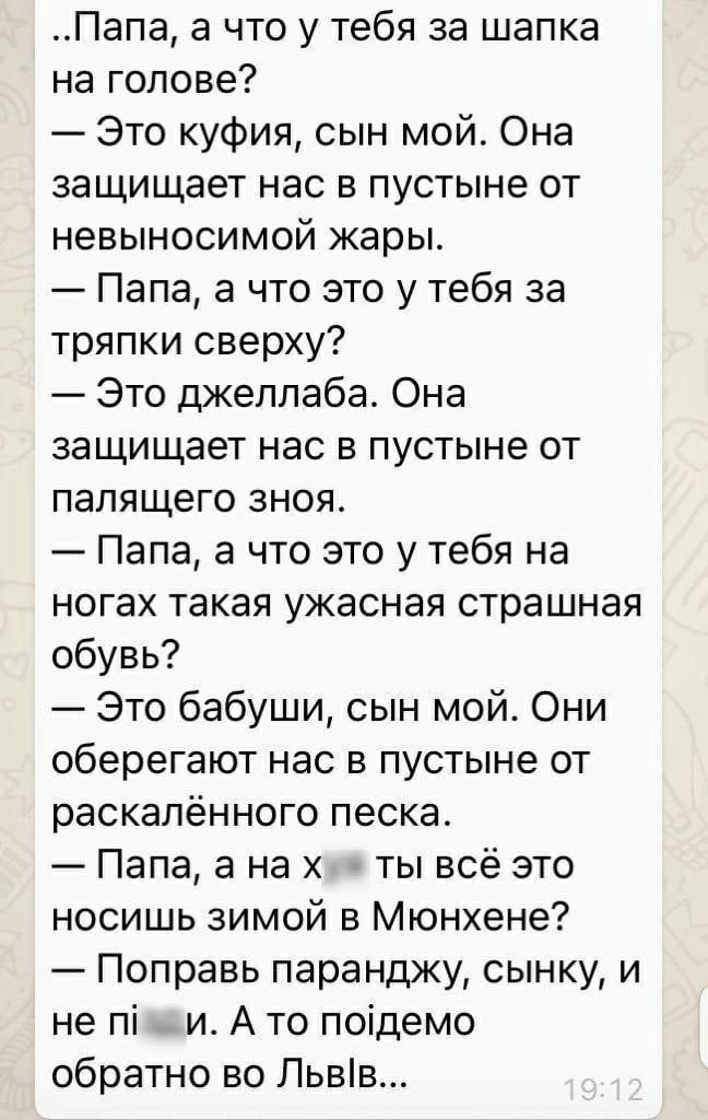 Папа а что у тебя за шапка на голове Это куфия сын мой Она защищает нас в пустыне от невыносимой жары Папа а что это у тебя за тряпки сверху Это джеллаба Она защищает нас в пустыне от палящего зноя Папа а что это у тебя на ногах такая ужасная страшная обувь Это бабуши сын мой Они оберегают нас в пустыне от раскалённого песка Папа а на х ты всё это носишь зимой в Мюнхене Поправь паранджу сынку и не