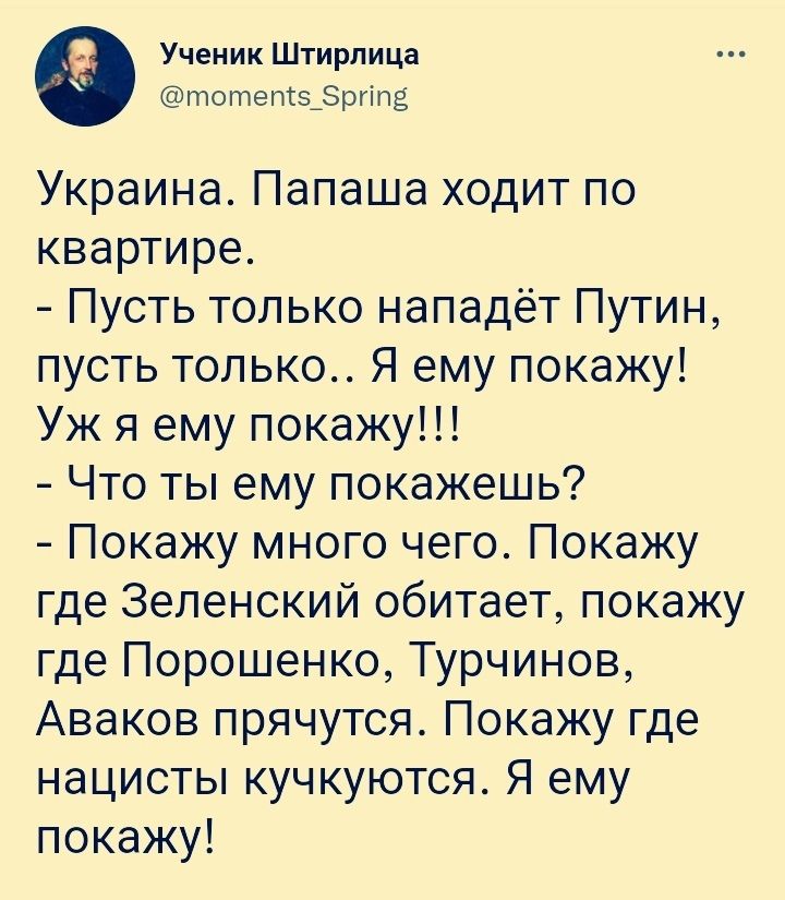 Ученик Штирлица тотетз_ргіпа Украина Папаша ходит по квартире Пусть только нападёт Путин пусть только Я ему покажу Уж я ему покажу Что ты ему покажешь Покажу много чего Покажу где Зеленский обитает покажу где Порошенко Турчинов Аваков прячутся Покажу где нацисты кучкуются Я ему покажу
