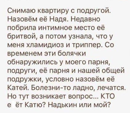 Снимаю квартиру с ПОДРУгой Назовём её Надя Недавно побрила интимное место её бритвой а потом узнала что у меня хламидиоз и триппер Со временем эти болячки обнаружились у моего парня подруги её парня и нашей общей подружки условно назовём её Катей Болезнито ладно лечатся Но тут возникает вопрос КТО е ёт Катю Надькин или мой
