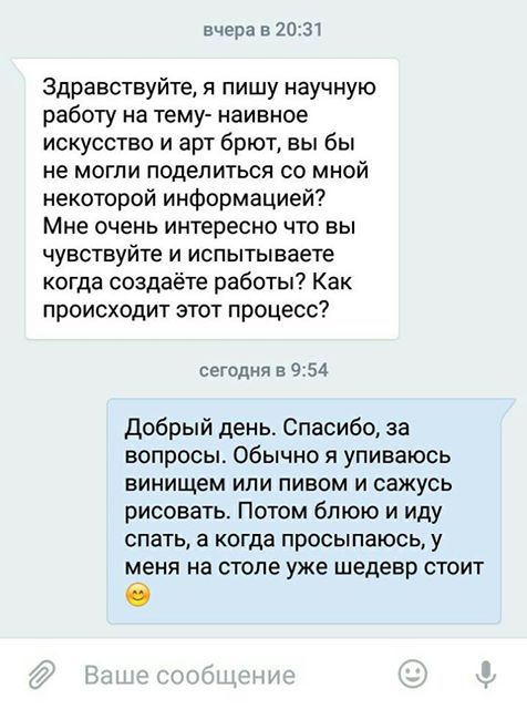 Вчера в 20:31 здравствуйте, я пишу научную работу на тему наивное искусство и арт брют, вы бы не могли поделиться со мной некоторой информацией? Мне очень интересно что вы чувствуйте и испытываете когда создаёте работы? Как происходит этот процесс? Сегодня в 9:54 добрый день. Спасибо, за вопросы. Обычно я упиваюсь винищем или пивом и сажусь рисовать. Потом блюю и иду спать, а когда просыпаюсь, у меня на столе уже шедевр стоит