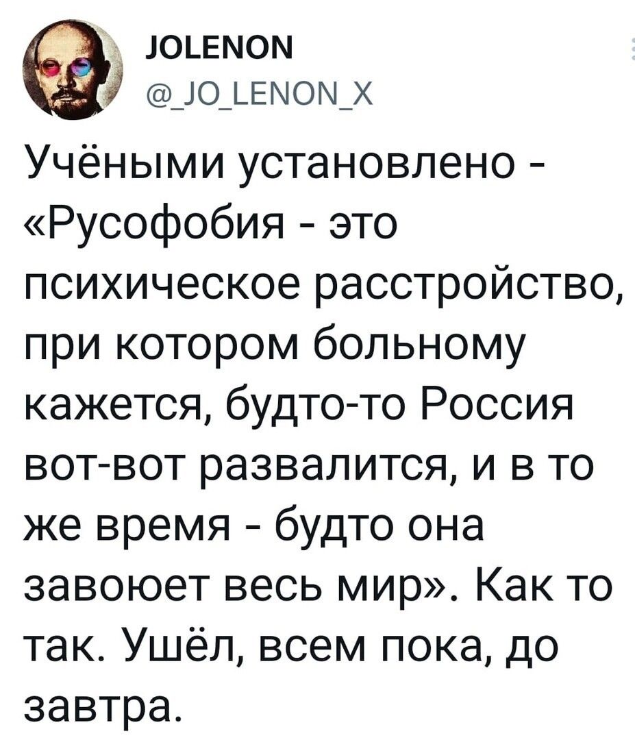 юшмом _ю_ьемом_х Учёными установлено Русофобия это психическое расстройство при котором больному кажется будто то Россия вот вот развалится и в то же время будто она завоюет весь мир Как то так Ушёл всем пока до завтра