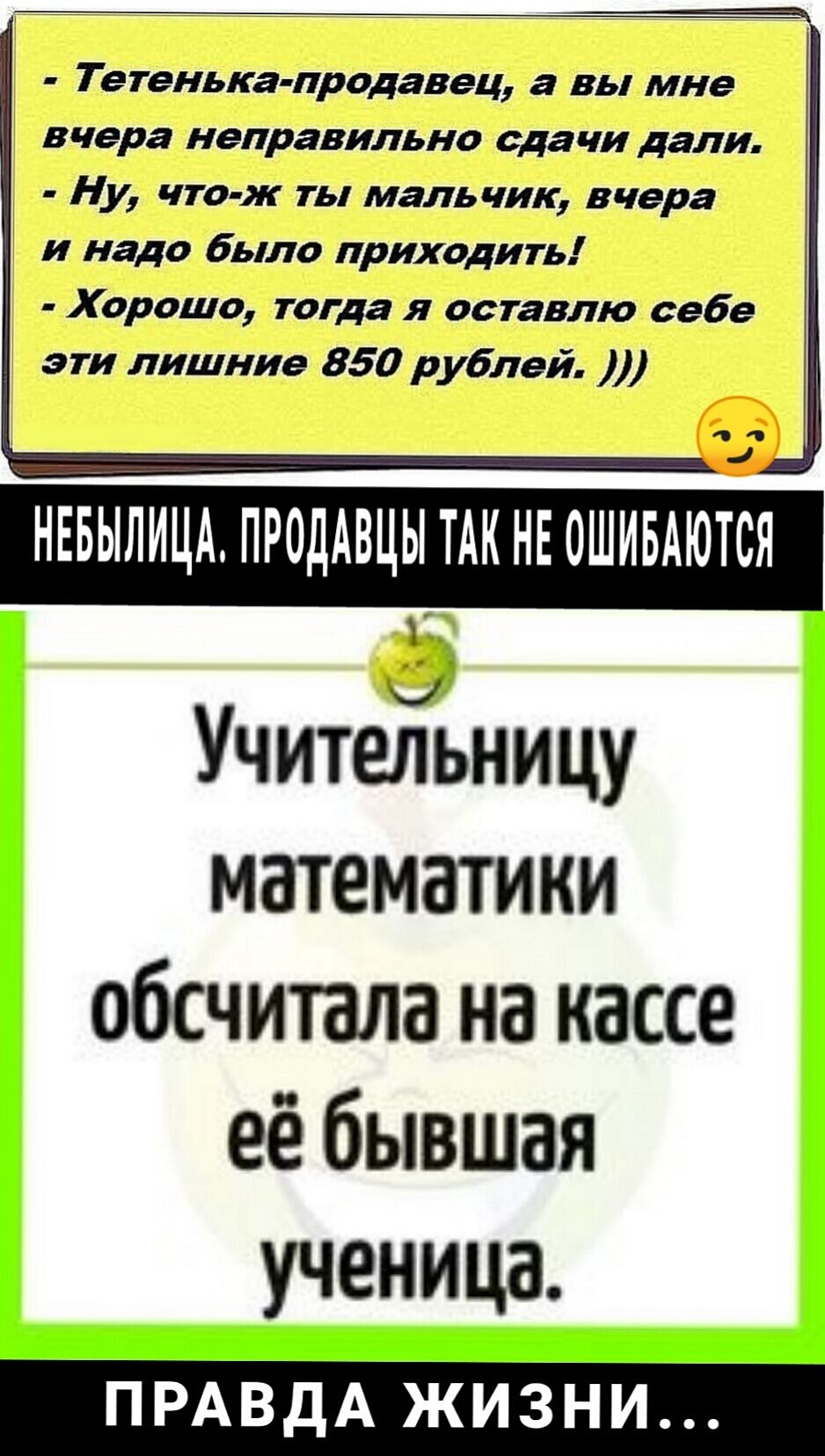 _ ___ Т етенька продавец а вы мне вчера неправильно сдачи дали Ну что ж ты мальчик вчера и надо было приходить Хорошо тогда я оставлю себе эти лишние 850 рублей НЕБЫЛИЦА ПРОДАВЦЫ ТАК НЕ ОШИБАЮТСЯ УчитеЁьницу математики обсчитала на кассе её бывшая ученица ПРАВДА ЖИЗНИ