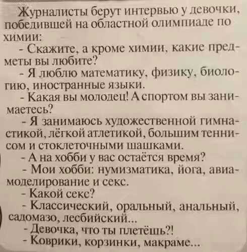 Журналисты берут инкрвью ЛСНОЧЮЪ победившей на облас шоп олимпиацс по химии Скажите а кроме химии какпс прел меты вы любите Я люблю математику физику биолой гию иностранные языки Какая вы молодец Аспоргом вы шнъъ маетесь Я занимаюсь художественной гимна стикой лёгкой атлети кой больши м тенни сом и стоклеточными шашками А на хобби у вас остаётся время Мои хобби нумизматика йога авиа моделирование 