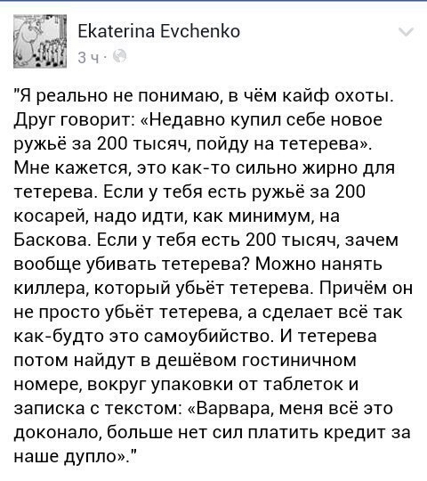 у ЕКаегіпа ЕусЬепКо ЖМ Я реально не понимаю в чём кайф охоты друг говорит Недавно купил себе новое ружьё за 200 тысяч пойду на тетерева Мне кажется это как то сильно жирно для тетерева Если у тебя есть ружьё за 200 косарей надо идти как минимум на Баскова Если у тебя есть 200 тысяч зачем вообще убивать тетерева Можно нанять киллера который убьёт тетерева Причм он не просто убьёт тетерева а сделает