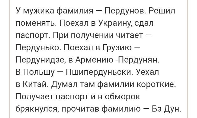 У мужика фамилия Пердунов Решил поменять Поехал в Украину сдал паспорт При получении читает Пердунько Поехал в Грузию Пердунидзе в Армению Пердунян В Польшу Пшипердуньски Уехал в Китай Думал там фамилии короткие Получает паспорт и в обморок брякнулоя прочитав фамилию Бз Дун