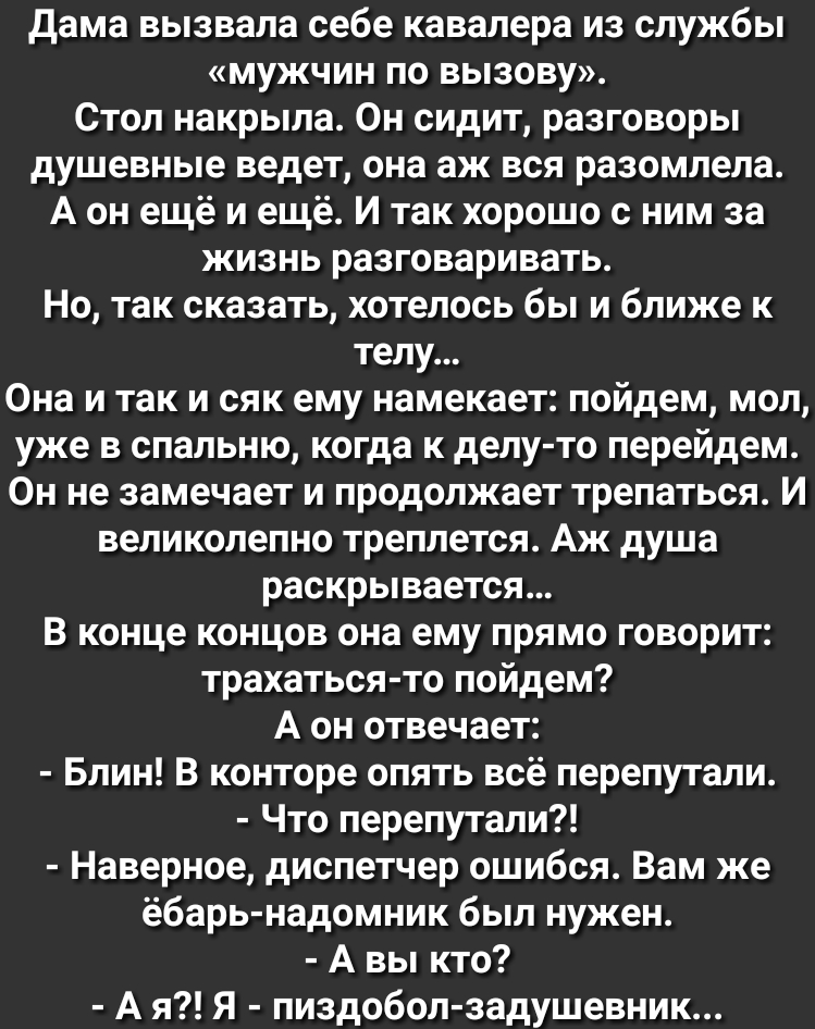 дама вызвала себе кавалера из службы мужчин по вызову Стол накрыла Он сидит разговоры душевные ведет она аж вся разомлела А он ещё и ещё И так хорошо с ним за жизнь разговаривать Но так сказать хотелось бы и ближе к телу Она и так и сяк ему намекает пойдем мол уже в спальню когда к делу то перейдем Он не замечает и продолжает трепаться И великолепно треплется Аж душа раскрывается В конце концов он