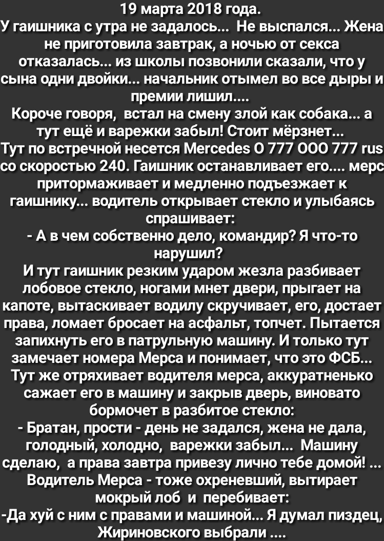19 марта 2018 года У гаишника с утра не задалось Не выспался Жена не приготовила завтрак а ночью от секса отказалась из школы позвонили сказали что у сына одни двойки начальник отымел во все дыры и премии лишил Короче говоря встал на смену злой как собака а тут ещё и варежки забыл Стоит мёрзнет Тут по встречной несется Мегсеаеь 0 777 000 777 гиь со скоростью 240 Гаишник останавливает его мерс прит